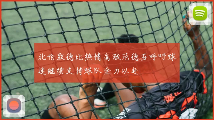 北伦敦德比热情高涨范德芬呼吁球迷继续支持球队全力以赴