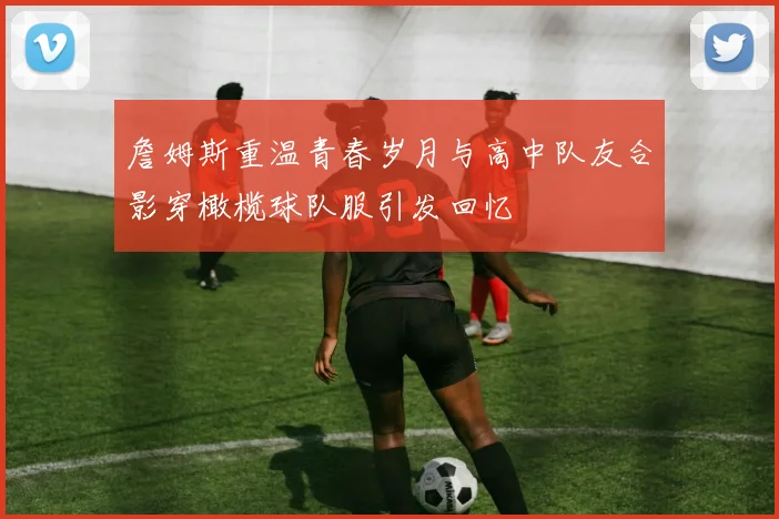 詹姆斯重温青春岁月与高中队友合影穿橄榄球队服引发回忆