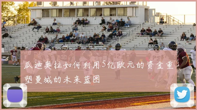 瓜迪奥拉如何利用5亿欧元的资金重塑曼城的未来蓝图