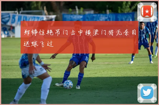 郑铮惊艳吊门击中横梁门将无奈目送球飞过