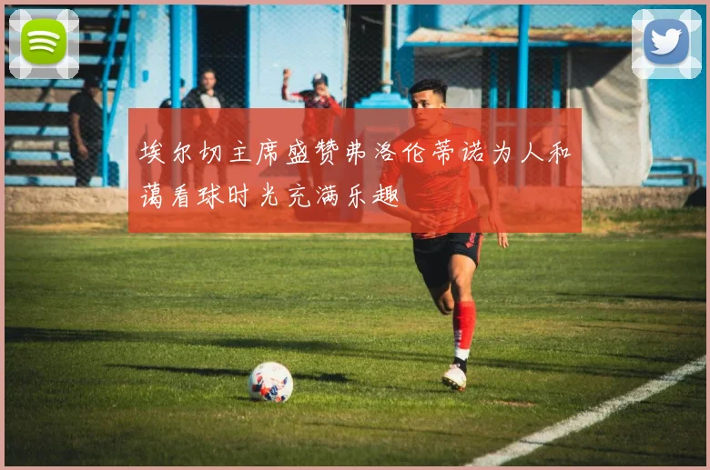 埃尔切主席盛赞弗洛伦蒂诺为人和蔼看球时光充满乐趣