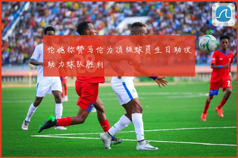 伦施称赞马伦为顶级球员生日助攻助力球队胜利