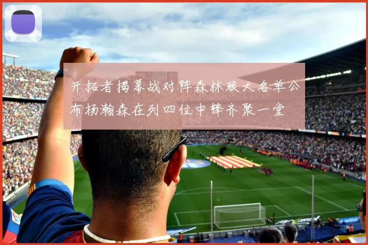 开拓者揭幕战对阵森林狼大名单公布杨瀚森在列四位中锋齐聚一堂