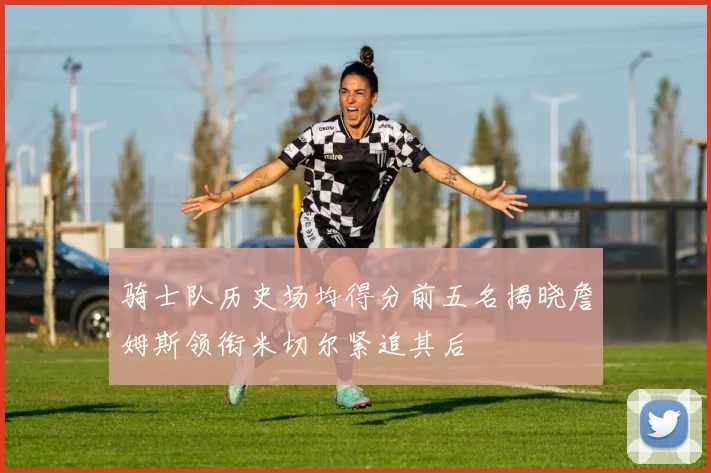 骑士队历史场均得分前五名揭晓詹姆斯领衔米切尔紧追其后
