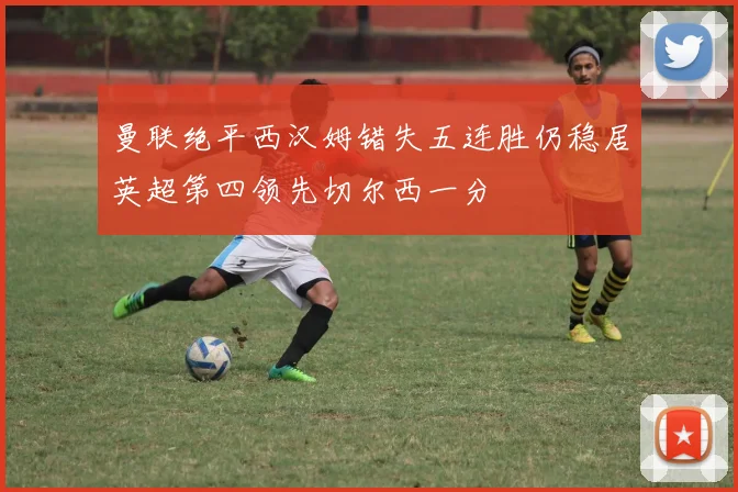曼联绝平西汉姆错失五连胜仍稳居英超第四领先切尔西一分