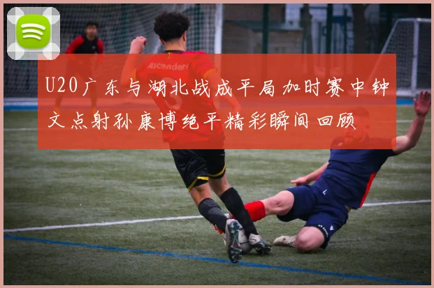 U20广东与湖北战成平局加时赛中钟文点射孙康博绝平精彩瞬间回顾