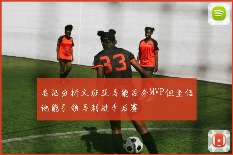 名记分析文班亚马能否夺MVP但坚信他能引领马刺进季后赛