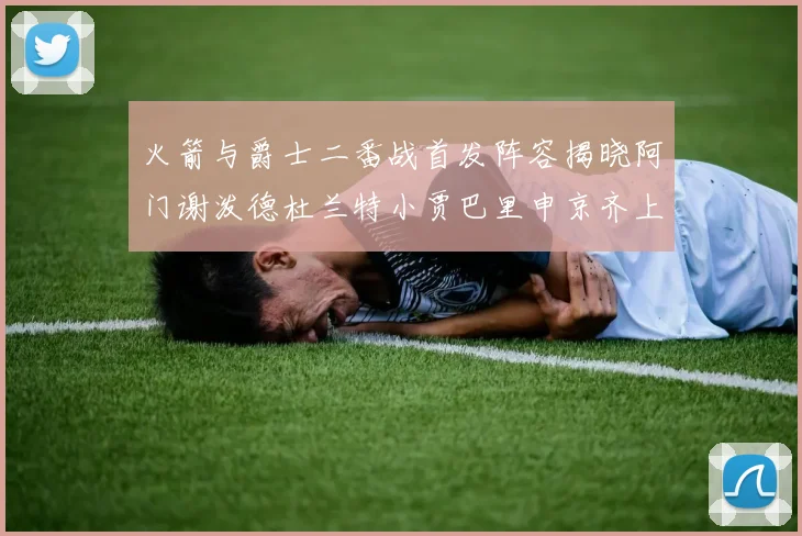 火箭与爵士二番战首发阵容揭晓阿门谢泼德杜兰特小贾巴里申京齐上阵