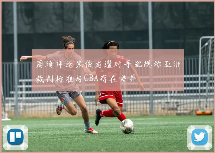 周琦评论朱俊龙遭对手犯规称亚洲裁判标准与CBA存在差异