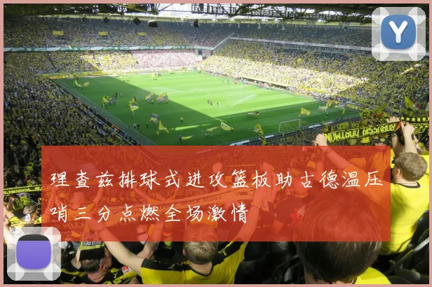 理查兹排球式进攻篮板助古德温压哨三分点燃全场激情