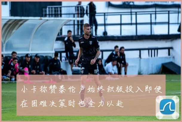 小卡称赞泰伦卢始终积极投入即便在困难决策时也全力以赴
